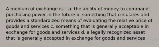 A medium of exchange is... a. the ability of money to command purchasing power in the future b. something that circulates and provides a standardized means of evaluating the relative price of goods and services c. something that is generally acceptable in exchange for goods and services d. a legally recognized asset that is generally accepted in exchange for goods and services