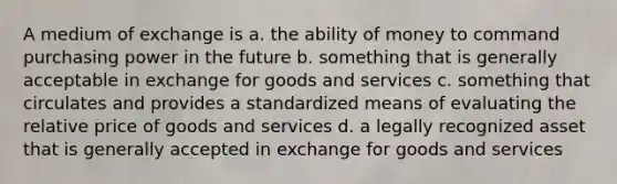 A medium of exchange is a. the ability of money to command purchasing power in the future b. something that is generally acceptable in exchange for goods and services c. something that circulates and provides a standardized means of evaluating the relative price of goods and services d. a legally recognized asset that is generally accepted in exchange for goods and services