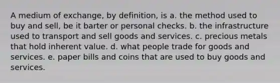 A medium of exchange, by definition, is a. the method used to buy and sell, be it barter or personal checks. b. the infrastructure used to transport and sell goods and services. c. precious metals that hold inherent value. d. what people trade for goods and services. e. paper bills and coins that are used to buy goods and services.