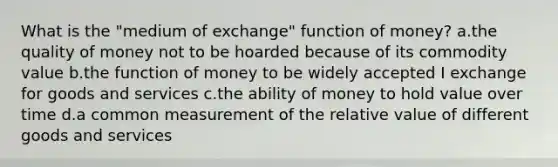 What is the "medium of exchange" function of money? a.the quality of money not to be hoarded because of its commodity value b.the function of money to be widely accepted I exchange for goods and services c.the ability of money to hold value over time d.a common measurement of the relative value of different goods and services