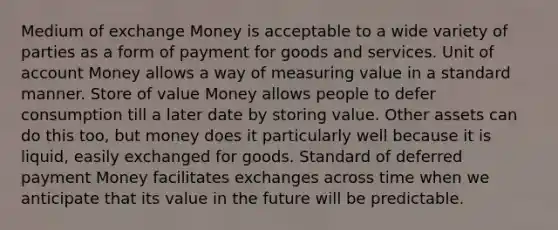 Medium of exchange Money is acceptable to a wide variety of parties as a form of payment for goods and services. Unit of account Money allows a way of measuring value in a standard manner. Store of value Money allows people to defer consumption till a later date by storing value. Other assets can do this too, but money does it particularly well because it is liquid, easily exchanged for goods. Standard of deferred payment Money facilitates exchanges across time when we anticipate that its value in the future will be predictable.