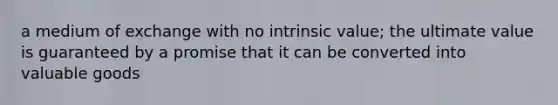 a medium of exchange with no intrinsic value; the ultimate value is guaranteed by a promise that it can be converted into valuable goods