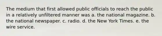 The medium that first allowed public officials to reach the public in a relatively unfiltered manner was a. the national magazine. b. the national newspaper. c. radio. d. the New York Times. e. the wire service.