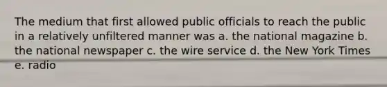 The medium that first allowed public officials to reach the public in a relatively unfiltered manner was a. the national magazine b. the national newspaper c. the wire service d. the New York Times e. radio