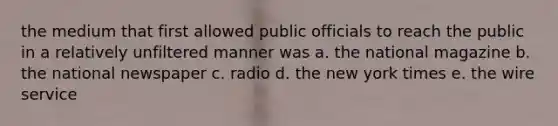 the medium that first allowed public officials to reach the public in a relatively unfiltered manner was a. the national magazine b. the national newspaper c. radio d. the new york times e. the wire service