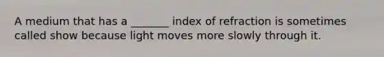 A medium that has a _______ index of refraction is sometimes called show because light moves more slowly through it.