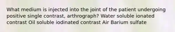 What medium is injected into the joint of the patient undergoing positive single contrast, arthrograph? Water soluble ionated contrast Oil soluble iodinated contrast Air Barium sulfate