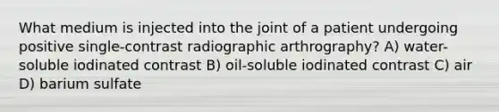 What medium is injected into the joint of a patient undergoing positive single-contrast radiographic arthrography? A) water-soluble iodinated contrast B) oil-soluble iodinated contrast C) air D) barium sulfate