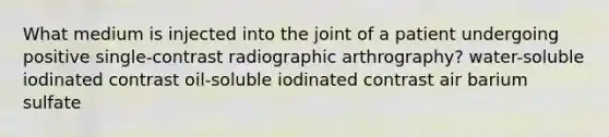 What medium is injected into the joint of a patient undergoing positive single-contrast radiographic arthrography? water-soluble iodinated contrast oil-soluble iodinated contrast air barium sulfate