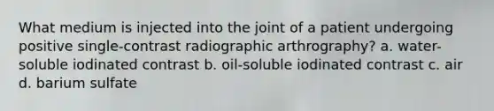 What medium is injected into the joint of a patient undergoing positive single-contrast radiographic arthrography? a. water-soluble iodinated contrast b. oil-soluble iodinated contrast c. air d. barium sulfate