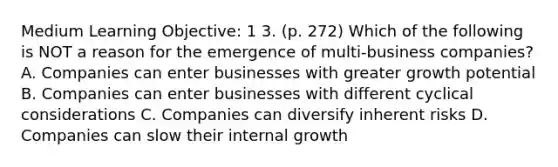 Medium Learning Objective: 1 3. (p. 272) Which of the following is NOT a reason for the emergence of multi-business companies? A. Companies can enter businesses with greater growth potential B. Companies can enter businesses with different cyclical considerations C. Companies can diversify inherent risks D. Companies can slow their internal growth