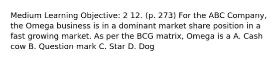 Medium Learning Objective: 2 12. (p. 273) For the ABC Company, the Omega business is in a dominant market share position in a fast growing market. As per the BCG matrix, Omega is a A. Cash cow B. Question mark C. Star D. Dog