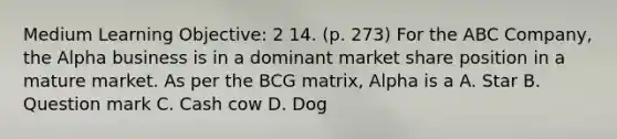 Medium Learning Objective: 2 14. (p. 273) For the ABC Company, the Alpha business is in a dominant market share position in a mature market. As per the BCG matrix, Alpha is a A. Star B. Question mark C. Cash cow D. Dog