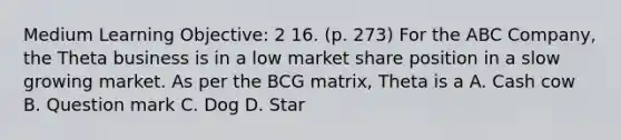 Medium Learning Objective: 2 16. (p. 273) For the ABC Company, the Theta business is in a low market share position in a slow growing market. As per the BCG matrix, Theta is a A. Cash cow B. Question mark C. Dog D. Star