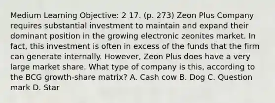 Medium Learning Objective: 2 17. (p. 273) Zeon Plus Company requires substantial investment to maintain and expand their dominant position in the growing electronic zeonites market. In fact, this investment is often in excess of the funds that the firm can generate internally. However, Zeon Plus does have a very large market share. What type of company is this, according to the BCG growth-share matrix? A. Cash cow B. Dog C. Question mark D. Star