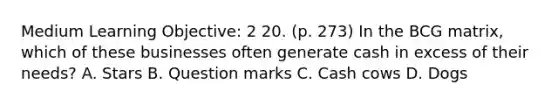 Medium Learning Objective: 2 20. (p. 273) In the BCG matrix, which of these businesses often generate cash in excess of their needs? A. Stars B. Question marks C. Cash cows D. Dogs