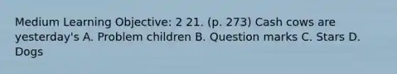 Medium Learning Objective: 2 21. (p. 273) Cash cows are yesterday's A. Problem children B. Question marks C. Stars D. Dogs
