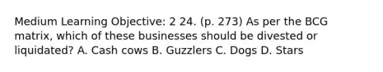 Medium Learning Objective: 2 24. (p. 273) As per the BCG matrix, which of these businesses should be divested or liquidated? A. Cash cows B. Guzzlers C. Dogs D. Stars