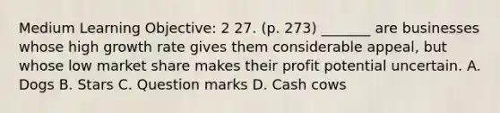 Medium Learning Objective: 2 27. (p. 273) _______ are businesses whose high growth rate gives them considerable appeal, but whose low market share makes their profit potential uncertain. A. Dogs B. Stars C. Question marks D. Cash cows