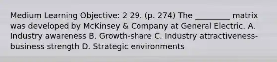 Medium Learning Objective: 2 29. (p. 274) The _________ matrix was developed by McKinsey & Company at General Electric. A. Industry awareness B. Growth-share C. Industry attractiveness-business strength D. Strategic environments