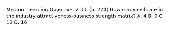 Medium Learning Objective: 2 33. (p. 274) How many cells are in the industry attractiveness-business strength matrix? A. 4 B. 9 C. 12 D. 16