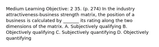 Medium Learning Objective: 2 35. (p. 274) In the industry attractiveness-business strength matrix, the position of a business is calculated by _______ its rating along the two dimensions of the matrix. A. Subjectively qualifying B. Objectively qualifying C. Subjectively quantifying D. Objectively quantifying