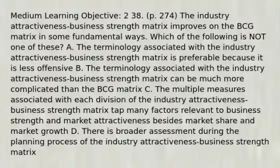 Medium Learning Objective: 2 38. (p. 274) The industry attractiveness-business strength matrix improves on the BCG matrix in some fundamental ways. Which of the following is NOT one of these? A. The terminology associated with the industry attractiveness-business strength matrix is preferable because it is less offensive B. The terminology associated with the industry attractiveness-business strength matrix can be much more complicated than the BCG matrix C. The multiple measures associated with each division of the industry attractiveness-business strength matrix tap many factors relevant to business strength and market attractiveness besides market share and market growth D. There is broader assessment during the planning process of the industry attractiveness-business strength matrix