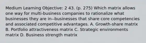 Medium Learning Objective: 2 43. (p. 275) Which matrix allows one way for multi-business companies to rationalize what businesses they are in--businesses that share core competencies and associated competitive advantages. A. Growth-share matrix B. Portfolio attractiveness matrix C. Strategic environments matrix D. Business strength matrix