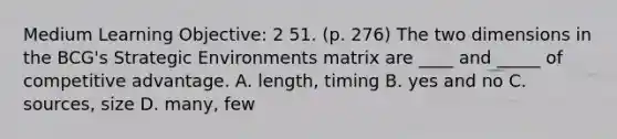 Medium Learning Objective: 2 51. (p. 276) The two dimensions in the BCG's Strategic Environments matrix are ____ and _____ of competitive advantage. A. length, timing B. yes and no C. sources, size D. many, few