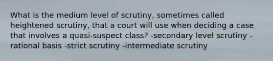 What is the medium level of scrutiny, sometimes called heightened scrutiny, that a court will use when deciding a case that involves a quasi-suspect class? -secondary level scrutiny -rational basis -strict scrutiny -intermediate scrutiny