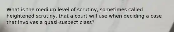 What is the medium level of scrutiny, sometimes called heightened scrutiny, that a court will use when deciding a case that involves a quasi-suspect class?