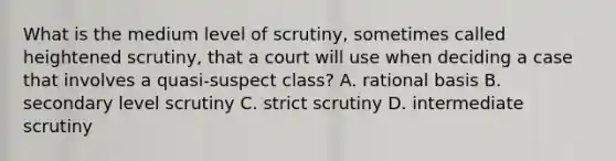 What is the medium level of scrutiny, sometimes called heightened scrutiny, that a court will use when deciding a case that involves a quasi-suspect class? A. rational basis B. secondary level scrutiny C. strict scrutiny D. intermediate scrutiny