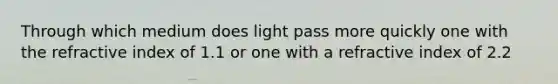 Through which medium does light pass more quickly one with the refractive index of 1.1 or one with a refractive index of 2.2