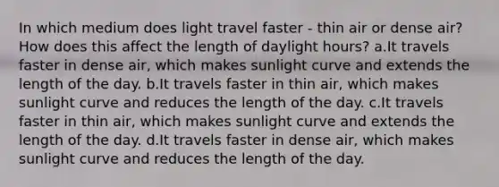 In which medium does light travel faster - thin air or dense air? How does this affect the length of daylight hours? a.It travels faster in dense air, which makes sunlight curve and extends the length of the day. b.It travels faster in thin air, which makes sunlight curve and reduces the length of the day. c.It travels faster in thin air, which makes sunlight curve and extends the length of the day. d.It travels faster in dense air, which makes sunlight curve and reduces the length of the day.