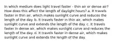 In which medium does light travel faster - thin air or dense air? How does this affect the length of daylight hours? a. It travels faster in thin air, which makes sunlight curve and reduces the length of the day. b. It travels faster in thin air, which makes sunlight curve and extends the length of the day. c. It travels faster in dense air, which makes sunlight curve and reduces the length of the day. d. It travels faster in dense air, which makes sunlight curve and extends the length of the day.