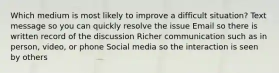 Which medium is most likely to improve a difficult situation? Text message so you can quickly resolve the issue Email so there is written record of the discussion Richer communication such as in person, video, or phone Social media so the interaction is seen by others