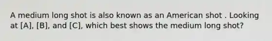 A medium long shot is also known as an American shot . Looking at [A], [B], and [C], which best shows the medium long shot?