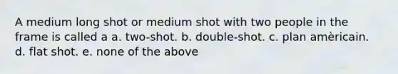 A medium long shot or medium shot with two people in the frame is called a a. two-shot. b. double-shot. c. plan amèricain. d. flat shot. e. none of the above