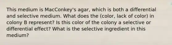 This medium is MacConkey's agar, which is both a differential and selective medium. What does the (color, lack of color) in colony B represent? Is this color of the colony a selective or differential effect? What is the selective ingredient in this medium?