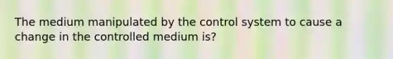 The medium manipulated by the control system to cause a change in the controlled medium is?