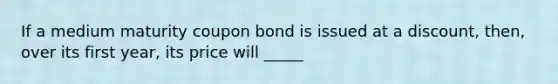 If a medium maturity coupon bond is issued at a discount, then, over its first year, its price will _____