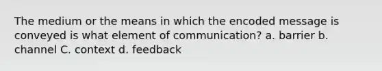 The medium or the means in which the encoded message is conveyed is what element of communication? a. barrier b. channel C. context d. feedback