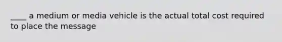 ____ a medium or media vehicle is the actual total cost required to place the message