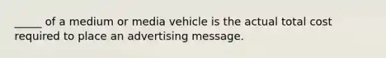 _____ of a medium or media vehicle is the actual total cost required to place an advertising message.