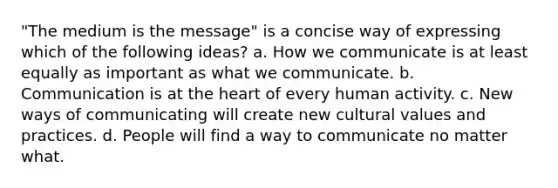 "The medium is the message" is a concise way of expressing which of the following ideas? a. How we communicate is at least equally as important as what we communicate. b. Communication is at the heart of every human activity. c. New ways of communicating will create new cultural values and practices. d. People will find a way to communicate no matter what.