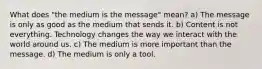 What does "the medium is the message" mean? a) The message is only as good as the medium that sends it. b) Content is not everything. Technology changes the way we interact with the world around us. c) The medium is more important than the message. d) The medium is only a tool.