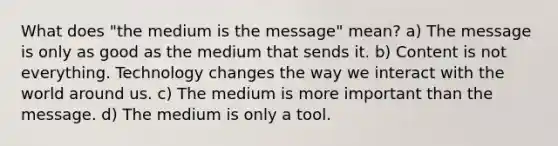 What does "the medium is the message" mean? a) The message is only as good as the medium that sends it. b) Content is not everything. Technology changes the way we interact with the world around us. c) The medium is more important than the message. d) The medium is only a tool.