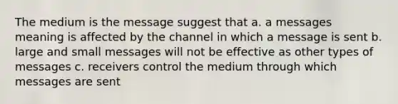 The medium is the message suggest that a. a messages meaning is affected by the channel in which a message is sent b. large and small messages will not be effective as other types of messages c. receivers control the medium through which messages are sent