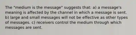 The "medium is the message" suggests that: a) a message's meaning is affected by the channel in which a message is sent. b) large and small messages will not be effective as other types of messages. c) receivers control the medium through which messages are sent.