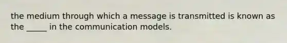 the medium through which a message is transmitted is known as the _____ in the communication models.